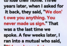 i lent my sister and her husband $25,000 because they said they were about to lose their home. Three years later, when I asked for it back, they said, “We don’t owe you anything. You never made us sign.” That was a the last time we spoke. A few weeks later, I ran into a mutual who said, “Did you hear what happened to your sister and her husband?”